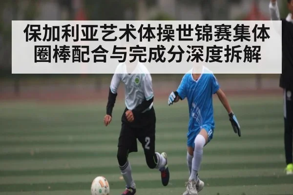 保加利亚艺术体操世锦赛集体圈棒配合与完成分深度拆解