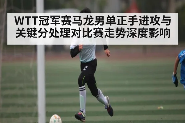 WTT冠军赛马龙男单正手进攻与关键分处理对比赛走势深度影响